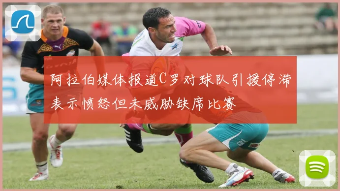 阿拉伯媒体报道C罗对球队引援停滞表示愤怒但未威胁缺席比赛