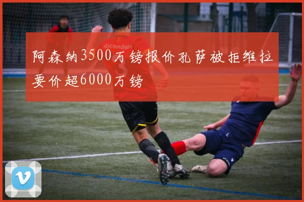 阿森纳3500万镑报价孔萨被拒维拉要价超6000万镑