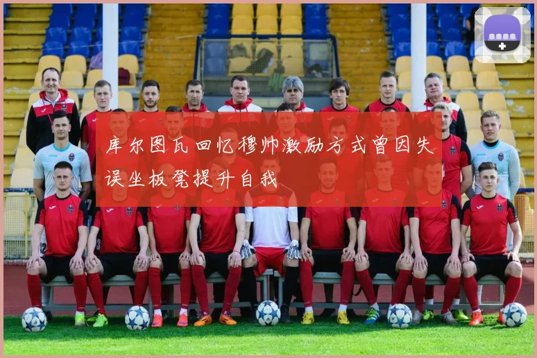 库尔图瓦回忆穆帅激励方式曾因失误坐板凳提升自我
