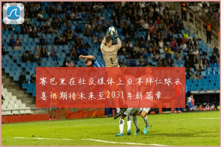 赛巴里在社交媒体上分享拜仁球衣喜讯期待未来至2031年新篇章