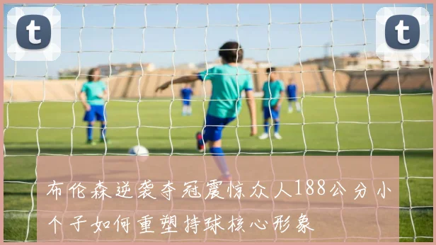 布伦森逆袭夺冠震惊众人188公分小个子如何重塑持球核心形象