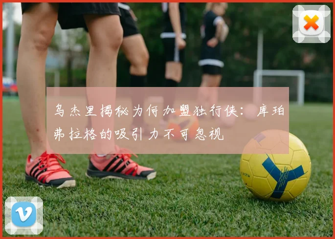 乌杰里揭秘为何加盟独行侠：库珀弗拉格的吸引力不可忽视