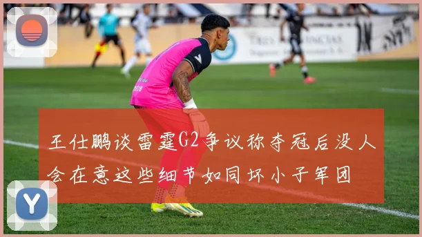 王仕鹏谈雷霆G2争议称夺冠后没人会在意这些细节如同坏小子军团