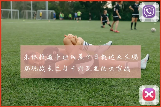米体报道卡迪纳莱今日抵达米兰现场观战米兰与卡利亚里的收官战