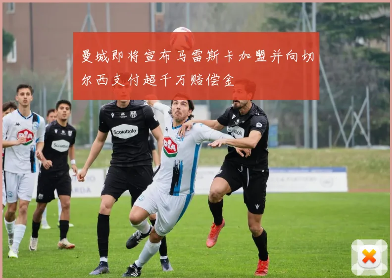 曼城即将宣布马雷斯卡加盟并向切尔西支付超千万赔偿金