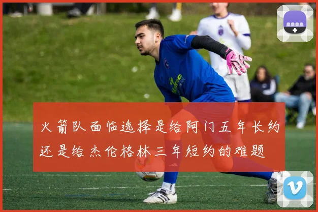 火箭队面临选择是给阿门五年长约还是给杰伦格林三年短约的难题