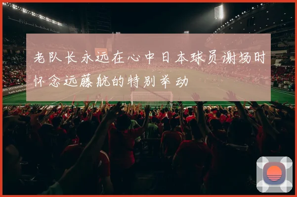 老队长永远在心中日本球员谢场时怀念远藤航的特别举动