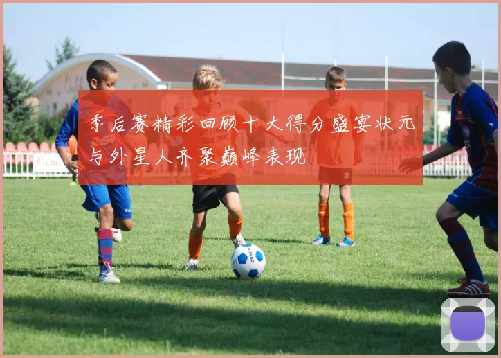季后赛精彩回顾十大得分盛宴状元与外星人齐聚巅峰表现