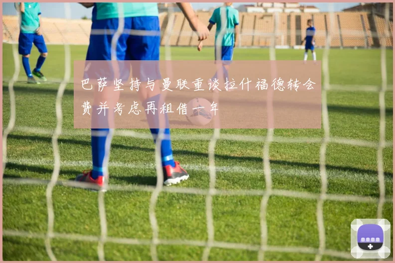 巴萨坚持与曼联重谈拉什福德转会费并考虑再租借一年