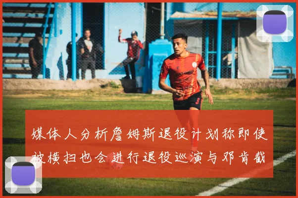 媒体人分析詹姆斯退役计划称即使被横扫也会进行退役巡演与邓肯截然不同