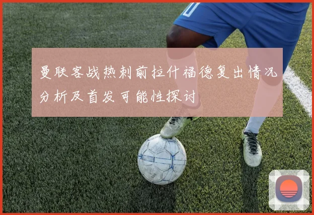 曼联客战热刺前拉什福德复出情况分析及首发可能性探讨