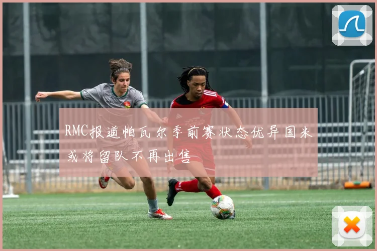 RMC报道帕瓦尔季前赛状态优异国米或将留队不再出售