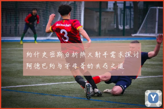 约什史密斯分析热火射手需求探讨阿德巴约与字母哥的共存之道