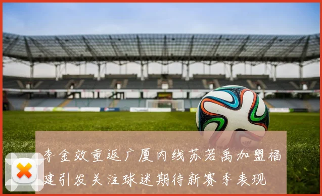 李金效重返广厦内线苏若禹加盟福建引发关注球迷期待新赛季表现