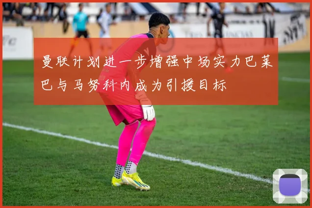 曼联计划进一步增强中场实力巴莱巴与马努科内成为引援目标