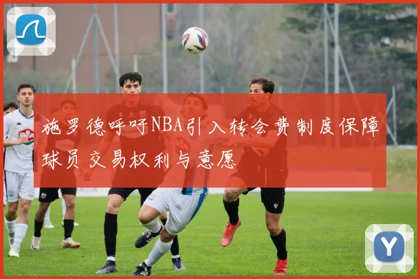 施罗德呼吁NBA引入转会费制度保障球员交易权利与意愿