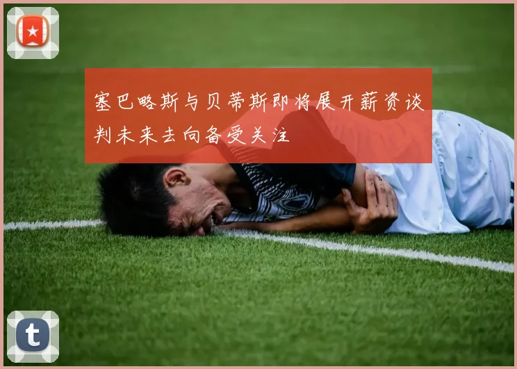 塞巴略斯与贝蒂斯即将展开薪资谈判未来去向备受关注