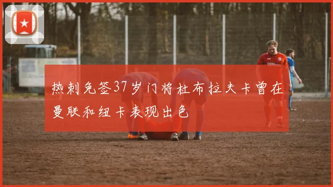 热刺免签37岁门将杜布拉夫卡曾在曼联和纽卡表现出色
