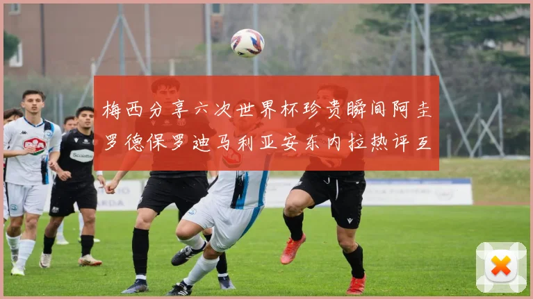 梅西分享六次世界杯珍贵瞬间阿圭罗德保罗迪马利亚安东内拉热评互动
