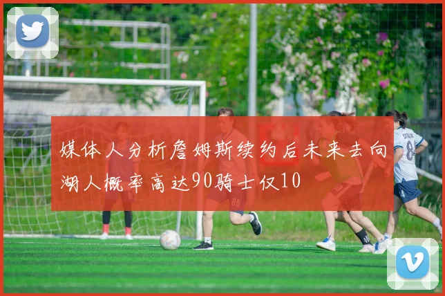 媒体人分析詹姆斯续约后未来去向湖人概率高达90骑士仅10