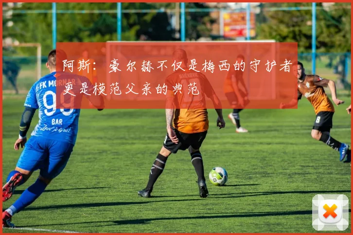 阿斯：豪尔赫不仅是梅西的守护者更是模范父亲的典范