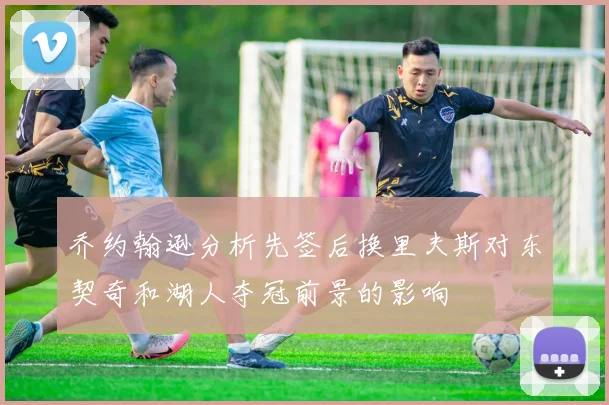 乔约翰逊分析先签后换里夫斯对东契奇和湖人夺冠前景的影响