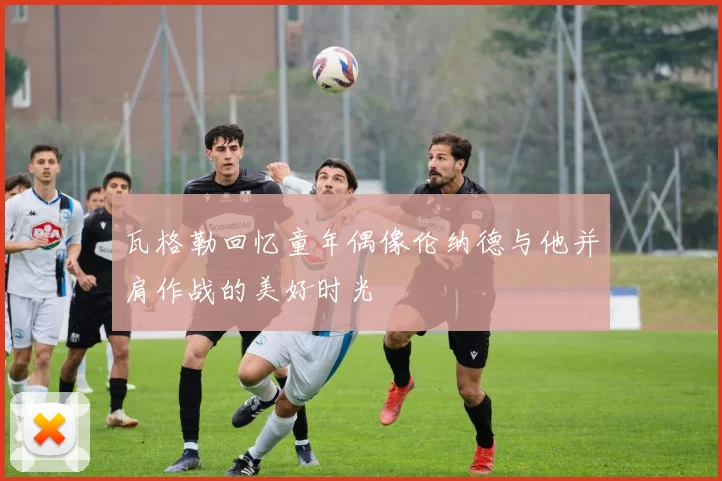 瓦格勒回忆童年偶像伦纳德与他并肩作战的美好时光