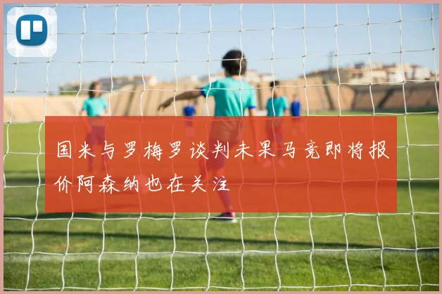 国米与罗梅罗谈判未果马竞即将报价阿森纳也在关注