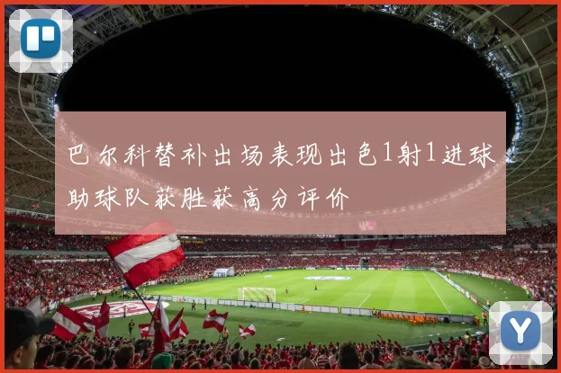 巴尔科替补出场表现出色1射1进球助球队获胜获高分评价