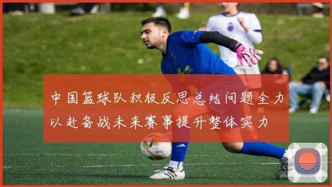 中国篮球队积极反思总结问题全力以赴备战未来赛事提升整体实力