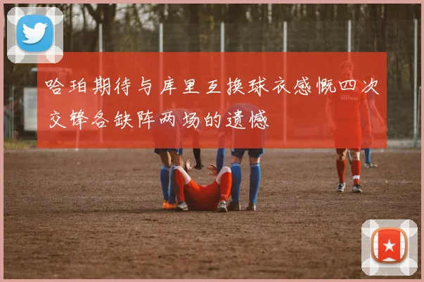 哈珀期待与库里互换球衣感慨四次交锋各缺阵两场的遗憾