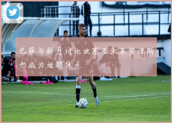 巴萨与新月讨论坎塞洛未来努涅斯也成为话题焦点