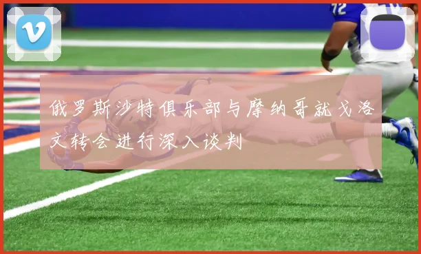 俄罗斯沙特俱乐部与摩纳哥就戈洛文转会进行深入谈判