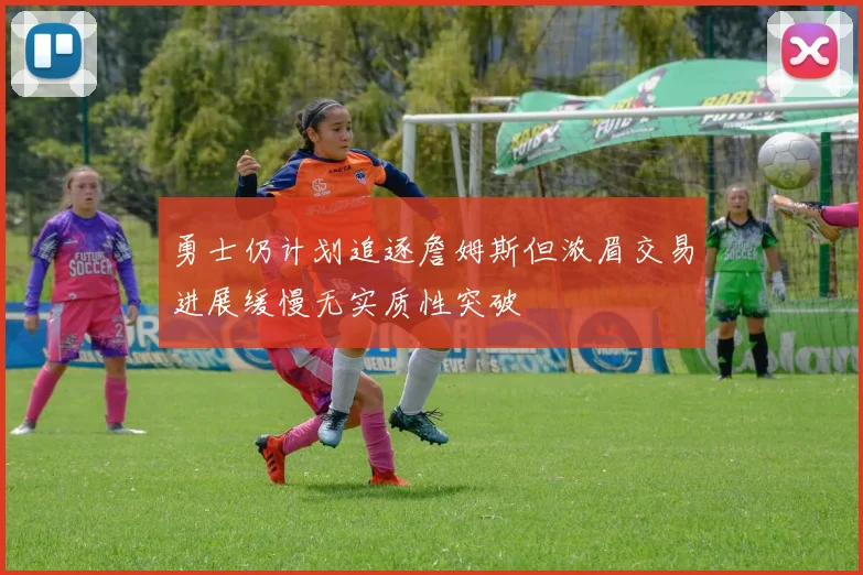 勇士仍计划追逐詹姆斯但浓眉交易进展缓慢无实质性突破